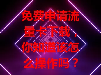 免费申请流量卡下载，你知道该怎么操作吗？