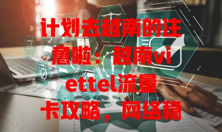 计划去越南的注意啦：越南viettel流量卡攻略，网络稳套餐多购买易，助你越南之行超顺畅