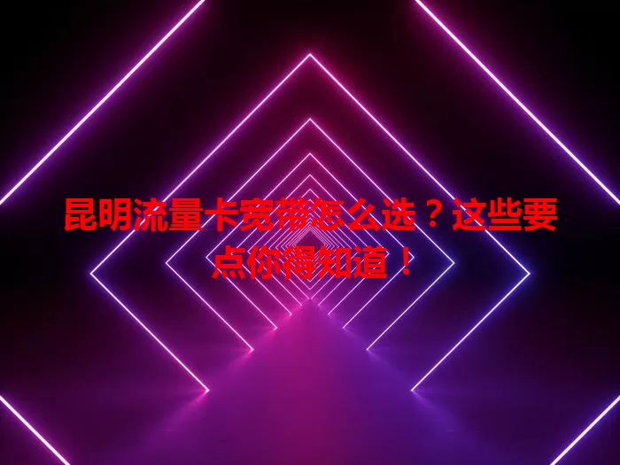 昆明流量卡宽带怎么选？这些要点你得知道！
