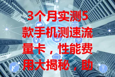 3个月实测5款手机测速流量卡，性能费用大揭秘，助你挑到最适配的卡享畅快体验