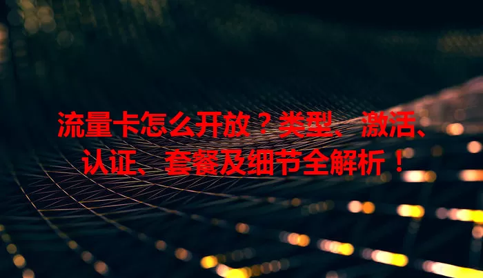 流量卡怎么开放？类型、激活、认证、套餐及细节全解析！