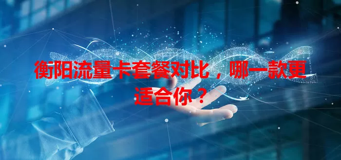 衡阳流量卡套餐对比，哪一款更适合你？