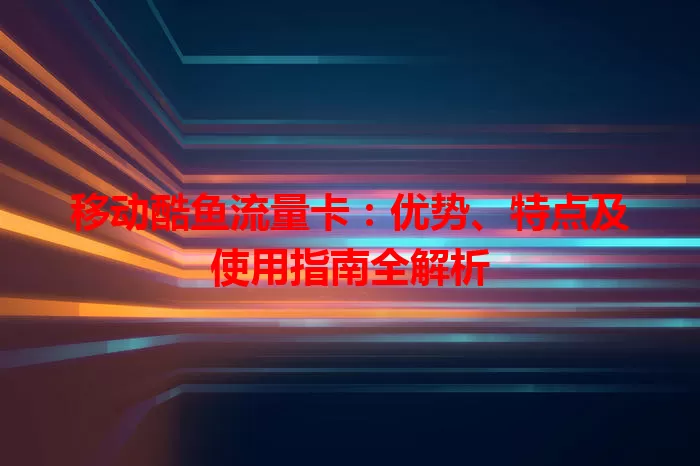 移动酷鱼流量卡：优势、特点及使用指南全解析
