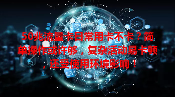50兆流量卡日常用卡不卡？简单操作或许够，复杂活动易卡顿，还受使用环境影响！