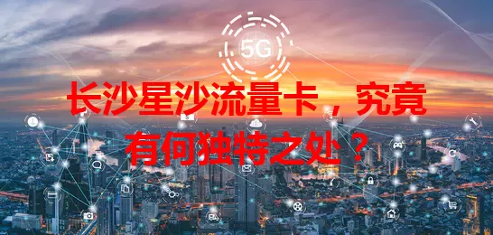 长沙星沙流量卡，究竟有何独特之处？