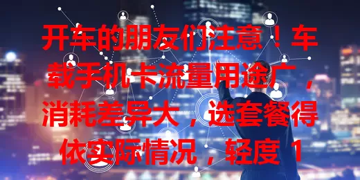 开车的朋友们注意！车载手机卡流量用途广，消耗差异大，选套餐得依实际情况，轻度 1 – 5GB 即可，重度超 10GB，选对才能畅享便捷出行