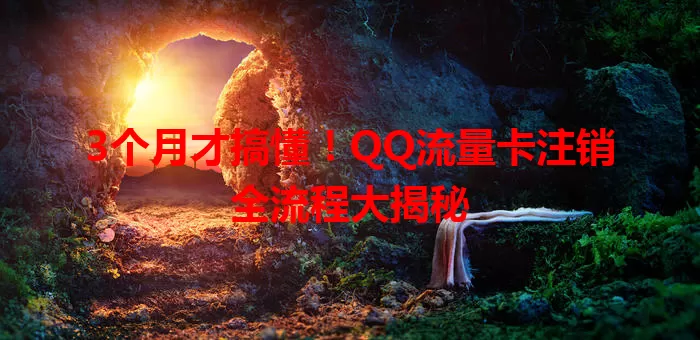 3个月才搞懂!QQ流量卡注销全流程大揭秘