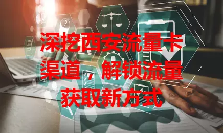 深挖西安流量卡渠道，解锁流量获取新方式