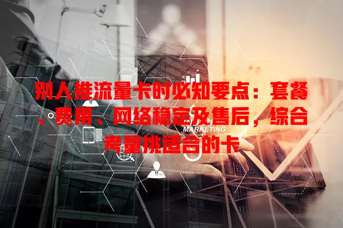 别人推流量卡时必知要点：套餐、费用、网络稳定及售后，综合考量挑适合的卡