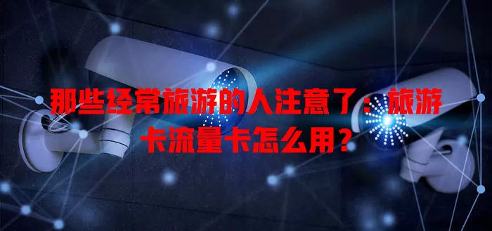 那些经常旅游的人注意了：旅游卡流量卡怎么用？