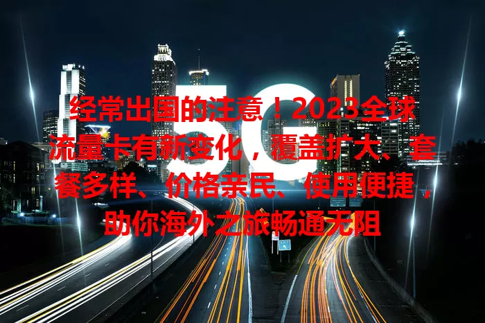 经常出国的注意！2023全球流量卡有新变化，覆盖扩大、套餐多样、价格亲民、使用便捷，助你海外之旅畅通无阻