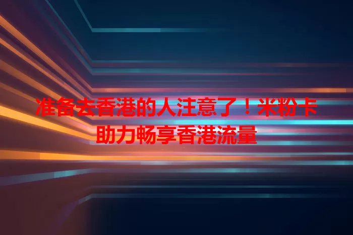 准备去香港的人注意了！米粉卡助力畅享香港流量