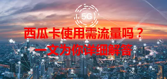 西瓜卡使用需流量吗？一文为你详细解答