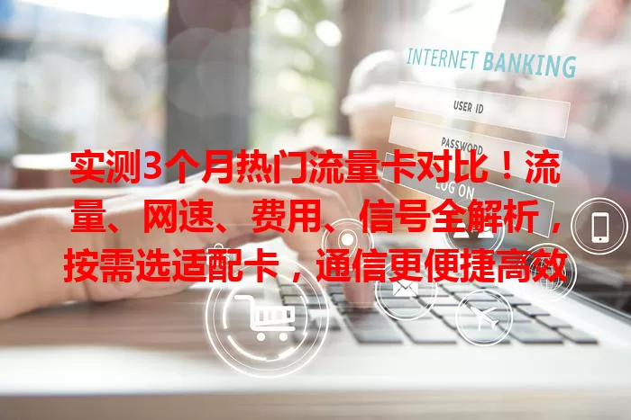 实测3个月热门流量卡对比！流量、网速、费用、信号全解析，按需选适配卡，通信更便捷高效
