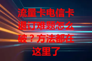 流量卡电信卡退订难题怎么破？方法都在这里了
