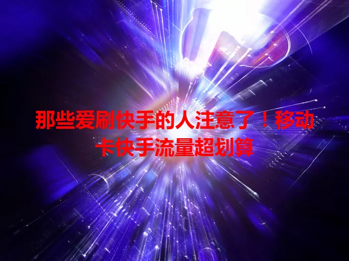 那些爱刷快手的人注意了！移动卡快手流量超划算