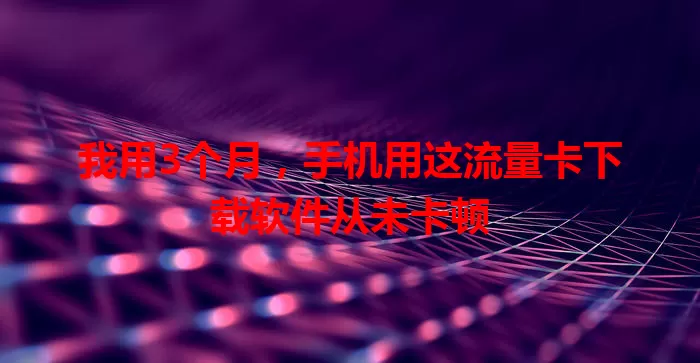 我用3个月，手机用这流量卡下载软件从未卡顿