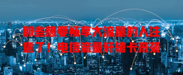 那些想要畅享大流量的人注意了！电信流量轩辕卡来袭