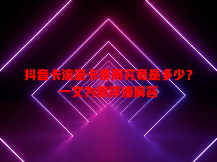 抖音卡流量卡费用究竟是多少？一文为你详细解答