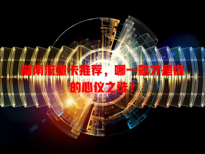 湖南流量卡推荐，哪一款才是你的心仪之选？