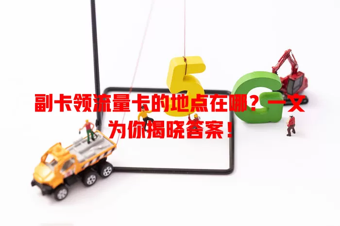 副卡领流量卡的地点在哪？一文为你揭晓答案！