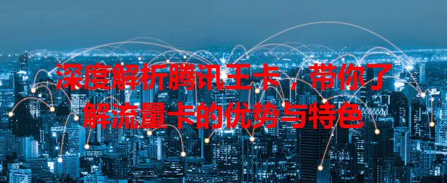 深度解析腾讯王卡，带你了解流量卡的优势与特色