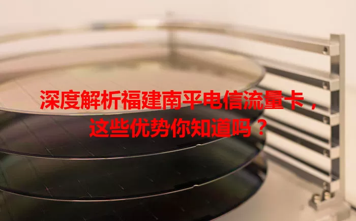 深度解析福建南平电信流量卡，这些优势你知道吗？