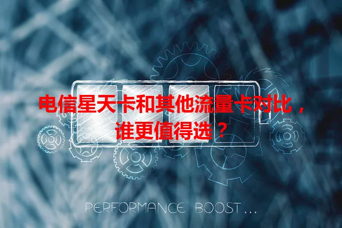 电信星天卡和其他流量卡对比，谁更值得选？