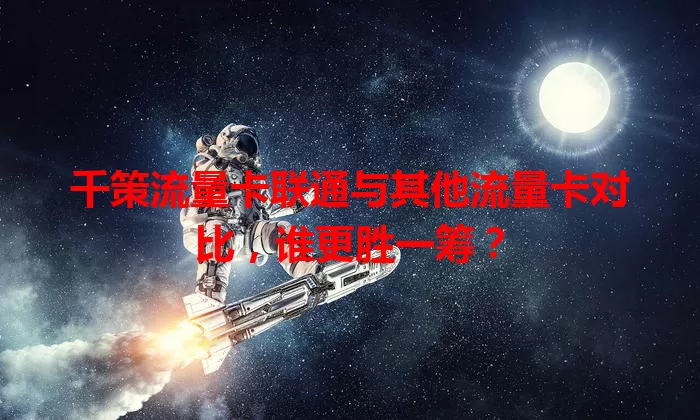 千策流量卡联通与其他流量卡对比，谁更胜一筹？