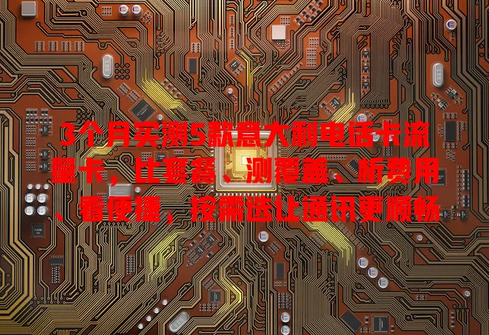 3个月实测5款意大利电话卡流量卡，比套餐、测覆盖、析费用、看便捷，按需选让通讯更顺畅