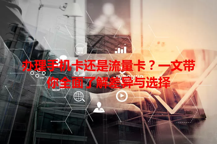 办理手机卡还是流量卡？一文带你全面了解差异与选择