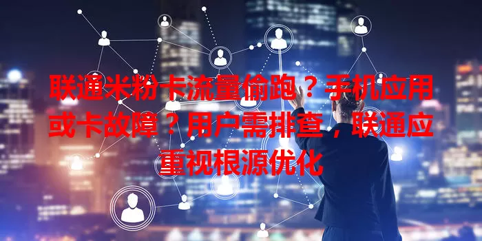 联通米粉卡流量偷跑？手机应用或卡故障？用户需排查，联通应重视根源优化