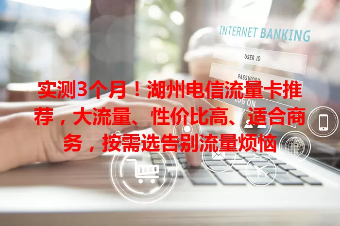 实测3个月！湖州电信流量卡推荐，大流量、性价比高、适合商务，按需选告别流量烦恼