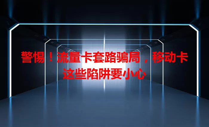 警惕！流量卡套路骗局，移动卡这些陷阱要小心