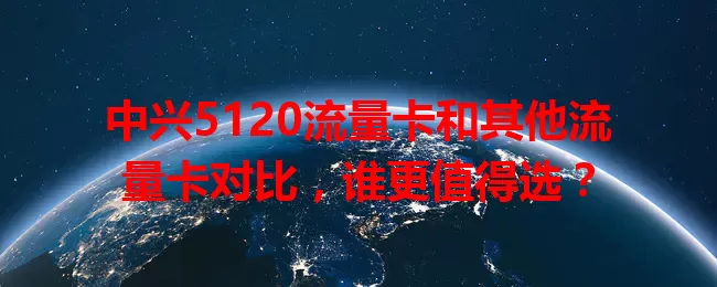 中兴5120流量卡和其他流量卡对比，谁更值得选？