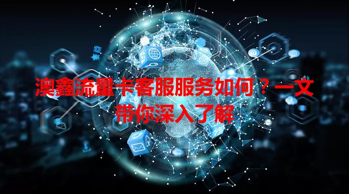 澳鑫流量卡客服服务如何？一文带你深入了解
