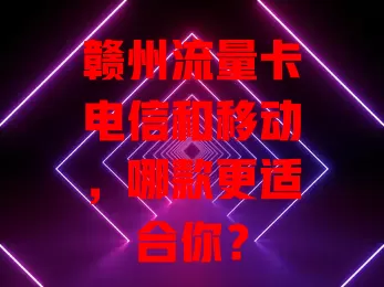 赣州流量卡电信和移动，哪款更适合你？