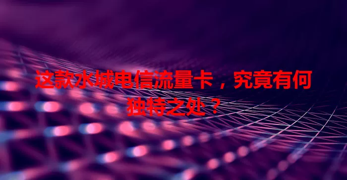这款水城电信流量卡，究竟有何独特之处？