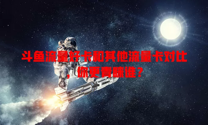 斗鱼流量好卡和其他流量卡对比，你更青睐谁？