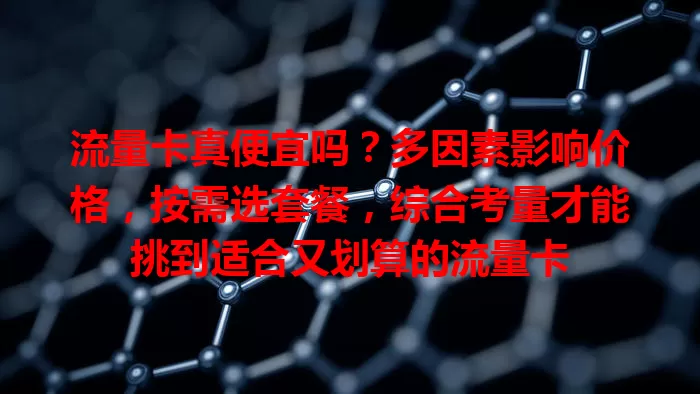 流量卡真便宜吗？多因素影响价格，按需选套餐，综合考量才能挑到适合又划算的流量卡
