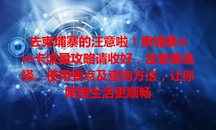 去柬埔寨的注意啦！柬埔寨sim卡流量攻略请收好，含套餐选择、使用要点及查询方法，让你网络生活更顺畅