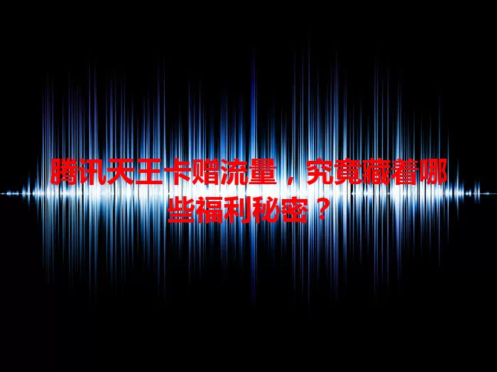 腾讯天王卡赠流量，究竟藏着哪些福利秘密？