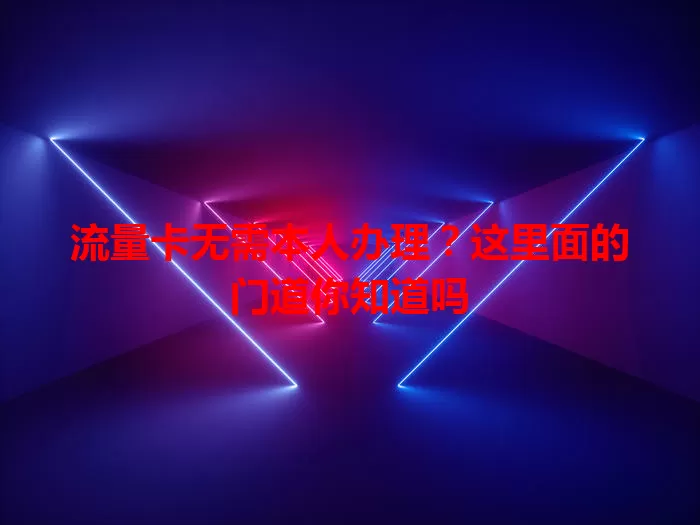 流量卡无需本人办理？这里面的门道你知道吗