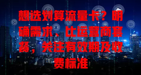 想选划算流量卡？明确需求、比运营商套餐，关注有效期及收费标准