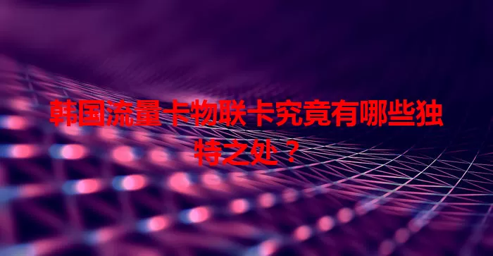 韩国流量卡物联卡究竟有哪些独特之处？