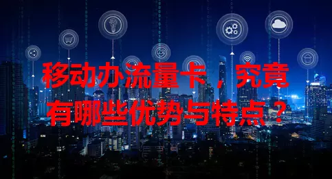 移动办流量卡，究竟有哪些优势与特点？