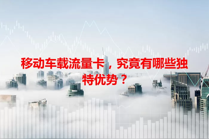 移动车载流量卡，究竟有哪些独特优势？