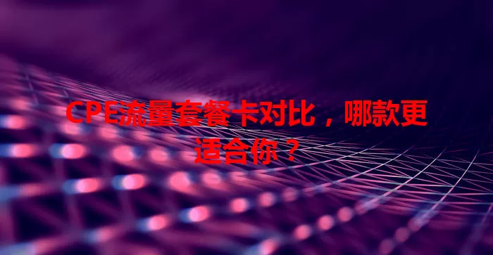 CPE流量套餐卡对比，哪款更适合你？