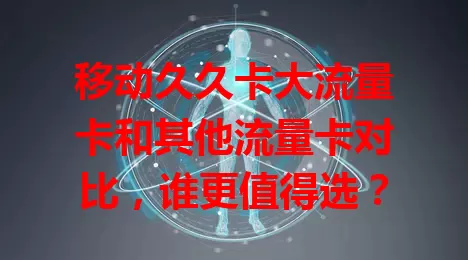 移动久久卡大流量卡和其他流量卡对比，谁更值得选？