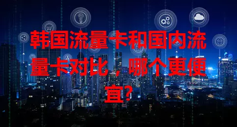 韩国流量卡和国内流量卡对比，哪个更便宜?